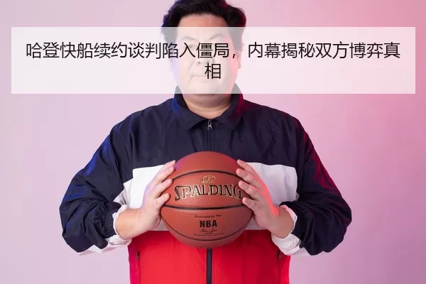 哈登快船续约谈判陷入僵局，内幕揭秘双方博弈真相