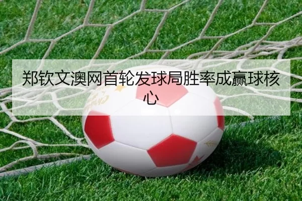郑钦文澳网首轮发球局胜率成赢球核心