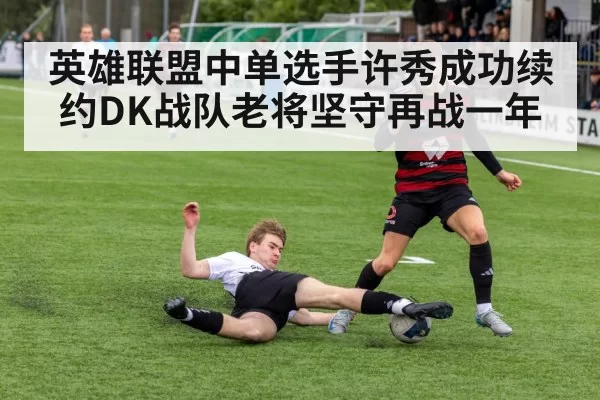 英雄联盟中单选手许秀成功续约DK战队老将坚守再战一年